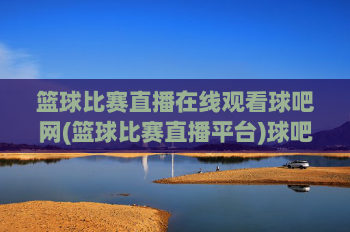 篮球比赛直播在线观看球吧网(篮球比赛直播平台)球吧网篮球比赛直播在线观看平台