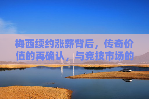 梅西续约涨薪背后,传奇价值的再确认,与竞技市场的必然选择,梅西续约涨薪,传奇价值再确认与竞技市场必然选择