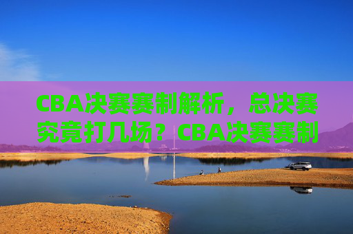 CBA决赛赛制解析,总决赛究竟打几场?CBA决赛赛制解析,总决赛究竟打几场?