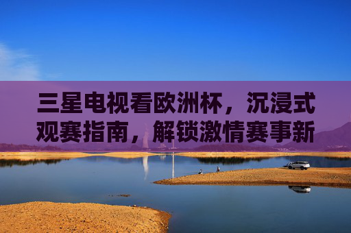 三星电视看欧洲杯,沉浸式观赛指南,解锁激情赛事新体验,三星电视欧洲杯沉浸式观赛,解锁激情赛事新体验