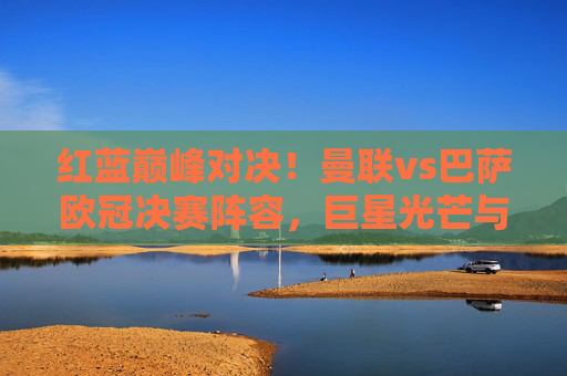 红蓝巅峰对决！曼联vs巴萨欧冠决赛阵容，巨星光芒与战术博弈的永恒经典，红蓝巅峰对决！曼联vs巴萨欧冠决赛，巨星光芒与战术博弈的永恒经典