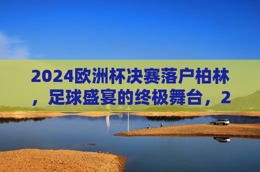 2024欧洲杯决赛落户柏林，足球盛宴的终极舞台，2024欧洲杯决赛柏林，足球盛宴终极舞台