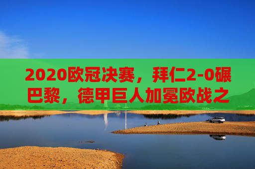 2020欧冠决赛，拜仁2-0碾巴黎，德甲巨人加冕欧战之王，法甲王座梦碎里斯本，2020欧冠决赛，拜仁2-0胜巴黎加冕欧战之王