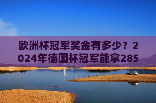 欧洲杯冠军奖金有多少?2024年德国杯冠军能拿2850万欧元,总奖金池3.31亿,2024欧洲杯冠军奖金2850万欧元,总奖金池3.31亿