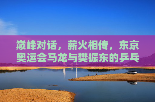 巅峰对话，薪火相传，东京奥运会马龙与樊振东的乒乓传承，巅峰对话薪火相传，东京奥运会马龙樊振东乒乓传承