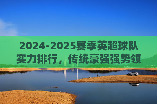 2024-2025赛季英超球队实力排行，传统豪强强势领跑，黑马球队暗藏杀机，2024-2025赛季英超实力排行，豪强领跑，黑马暗藏杀机