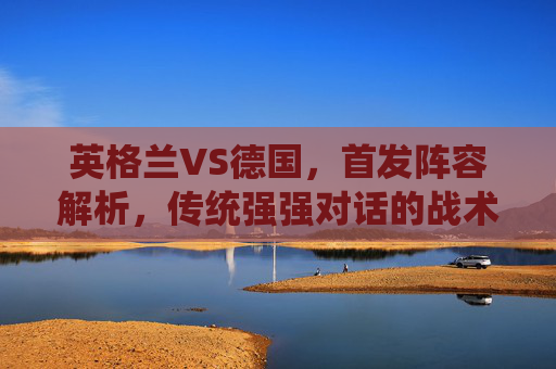 英格兰VS德国，首发阵容解析，传统强强对话的战术博弈，英格兰VS德国，首发解析与强强对话战术博弈