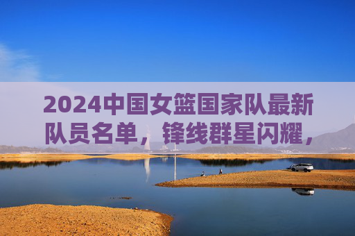 2024中国女篮国家队最新队员名单,锋线群星闪耀,内线实力雄厚,剑指国际赛场巅峰,2024中国女篮名单出炉,锋线群星闪耀内线雄厚,剑指国际赛场巅峰