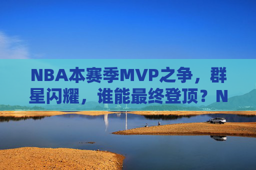 NBA本赛季MVP之争,群星闪耀,谁能最终登顶?NBA本赛季MVP之争,群星闪耀,谁能登顶?
