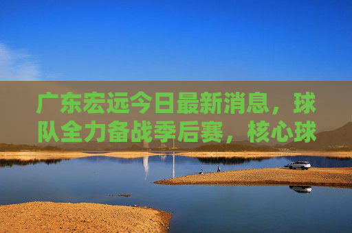 广东宏远今日最新消息,球队全力备战季后赛,核心球员状态回暖引关注,广东宏远备战季后赛,核心球员状态回暖