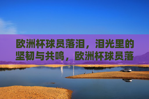 欧洲杯球员落泪,泪光里的坚韧与共鸣,欧洲杯球员落泪,泪光里的坚韧与共鸣