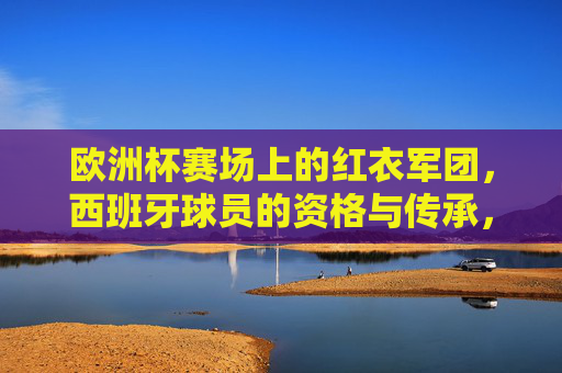 欧洲杯赛场上的红衣军团,西班牙球员的资格与传承,欧洲杯红衣军团,西班牙球员的资格与传承