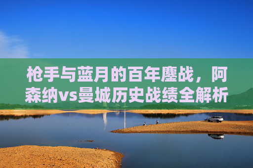 枪手与蓝月的百年鏖战，阿森纳vs曼城历史战绩全解析，枪手与蓝月百年鏖战，阿森纳vs曼城历史战绩全解析