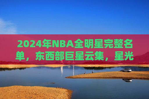 2024年NBA全明星完整名单，东西部巨星云集，星光闪耀篮球盛宴，2024年NBA全明星，东西部巨星云集，星光闪耀篮球盛宴