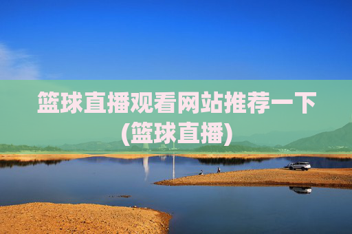 篮球直播观看网站推荐一下(篮球直播)