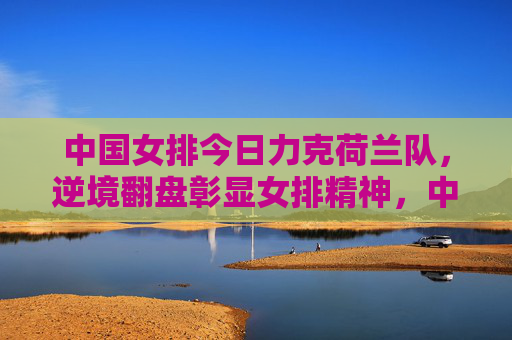 中国女排今日力克荷兰队，逆境翻盘彰显女排精神，中国女排力克荷兰 逆境翻盘彰显女排精神