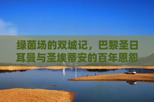 绿茵场的双城记，巴黎圣日耳曼与圣埃蒂安的百年恩怨与时代交响，巴黎圣日耳曼与圣埃蒂安，绿茵双城的百年恩怨交响