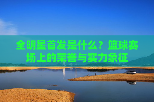 全明星首发是什么?篮球赛场上的荣誉与实力象征
