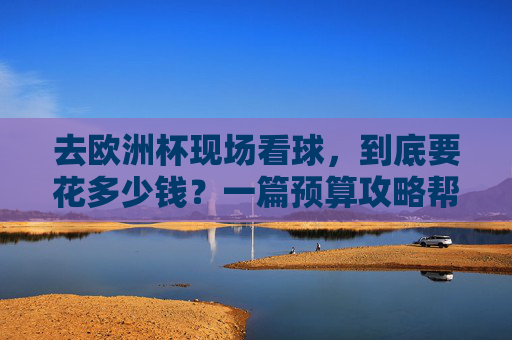 去欧洲杯现场看球,到底要花多少钱?一篇预算攻略帮你算清楚,欧洲杯现场看球预算攻略,到底要花多少钱?