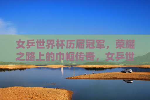 女乒世界杯历届冠军,荣耀之路上的巾帼传奇,女乒世界杯冠军,巾帼传奇的荣耀之路