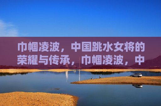 巾帼凌波，中国跳水女将的荣耀与传承，巾帼凌波，中国跳水女将的荣耀传承