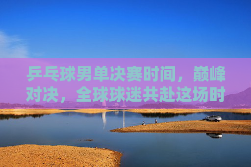 乒乓球男单决赛时间，巅峰对决，全球球迷共赴这场时间之约，乒乓球男单巅峰对决，全球球迷共赴时间之约