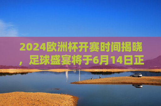 2024欧洲杯开赛时间揭晓，足球盛宴将于6月14日正式点燃战火，2024欧洲杯6月14日开赛 足球盛宴点燃战火