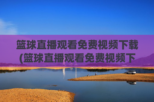 篮球直播观看免费视频下载(篮球直播观看免费视频下载安装)篮球直播免费视频下载安装