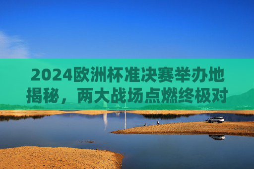 2024欧洲杯准决赛举办地揭秘，两大战场点燃终极对决，2024欧洲杯准决赛举办地揭晓，两大战场对决终极之战
