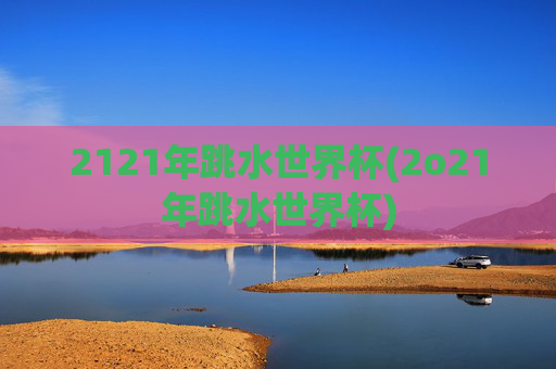 2121年跳水世界杯(2o21年跳水世界杯)