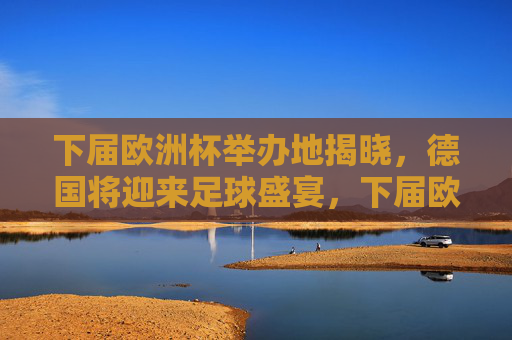 下届欧洲杯举办地揭晓，德国将迎来足球盛宴，下届欧洲杯举办地揭晓，德国将迎足球盛宴