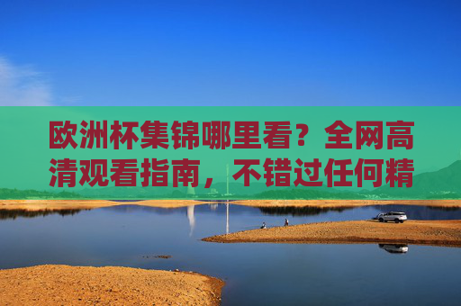 欧洲杯集锦哪里看？全网高清观看指南，不错过任何精彩瞬间，欧洲杯集锦高清观看指南，不错过任何精彩瞬间