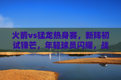 火箭vs猛龙热身赛,新阵初试锋芒,年轻球员闪耀,战术磨合显雏形,火箭热身赛新阵初显锋芒 年轻球员闪耀战术磨合起步