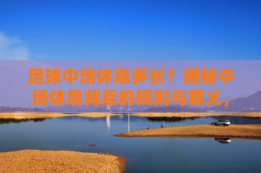 足球中场休息多长？揭秘中场休息背后的规则与意义，足球中场休息，时长、规则与意义