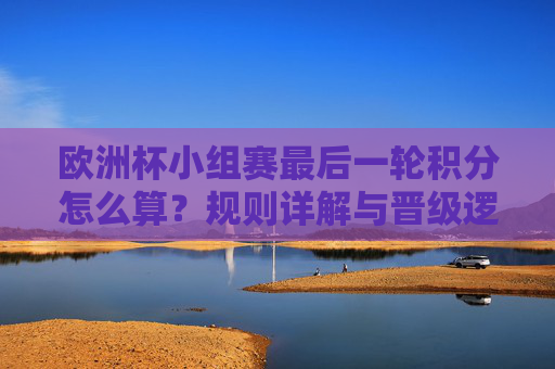 欧洲杯小组赛最后一轮积分怎么算?规则详解与晋级逻辑,欧洲杯小组赛最后一轮积分规则与晋级逻辑详解