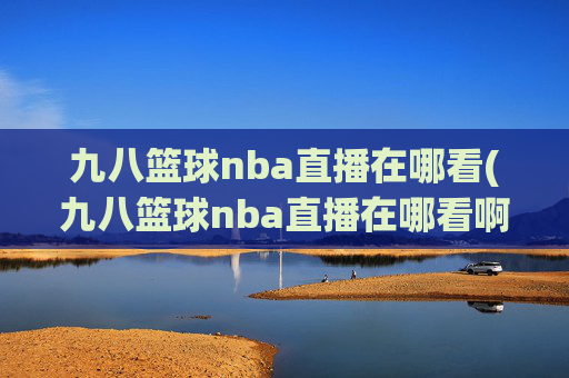 九八篮球nba直播在哪看(九八篮球nba直播在哪看啊)