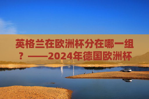 英格兰在欧洲杯分在哪一组?——2024年德国欧洲杯C组巡礼,英格兰2024年欧洲杯分在C组