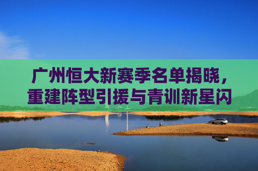 广州恒大新赛季名单揭晓,重建阵型引援与青训新星闪耀,广州恒大新赛季名单揭晓,阵型重建引援与青训新星闪耀