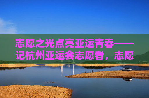 志愿之光点亮亚运青春——记杭州亚运会志愿者，志愿之光点亮亚运青春