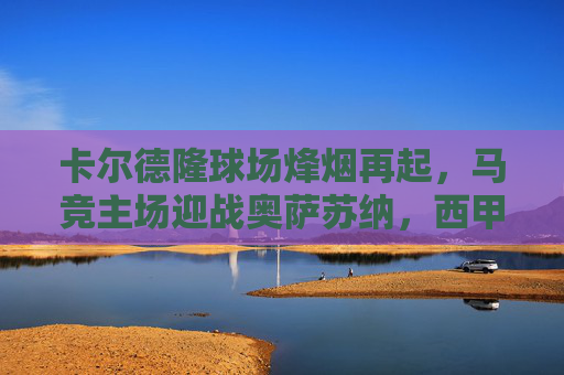 卡尔德隆球场烽烟再起，马竞主场迎战奥萨苏纳，西甲争分关键战，卡尔德隆球场烽烟再起，马竞迎战奥萨苏纳战西甲争分关键战