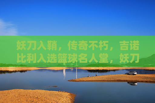 妖刀入鞘，传奇不朽，吉诺比利入选篮球名人堂，妖刀入鞘，传奇不朽，吉诺比利入选篮球名人堂