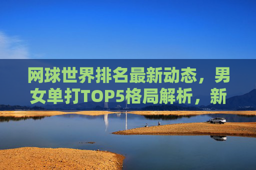网球世界排名最新动态,男女单打TOP5格局解析,新星崛起与老将坚守,网球世界排名最新动态,男女单打TOP5格局解析,新星崛起与老将坚守