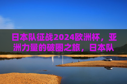 日本队征战2024欧洲杯，亚洲力量的破圈之旅，日本队征战2024欧洲杯，亚洲力量的破圈之旅