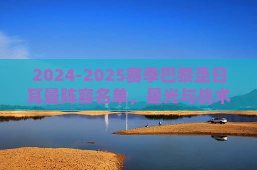 2024-2025赛季巴黎圣日耳曼阵容名单，星光与战术的全新融合，2024-2025巴黎圣日耳曼，星光与战术的全新融合