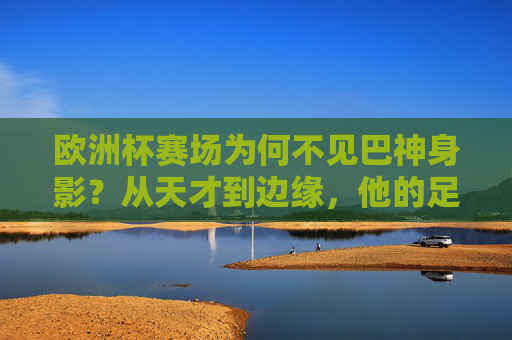 欧洲杯赛场为何不见巴神身影?从天才到边缘,他的足球故事走向何方?巴神缺席欧洲杯,从天才到边缘,足球故事何去何从?