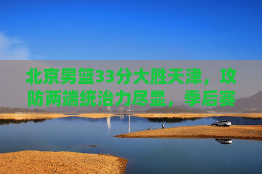北京男篮33分大胜天津，攻防两端统治力尽显，季后赛态势持续升温，北京男篮33分大胜天津 攻防统治力尽显季后赛态势升温