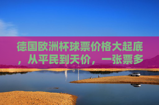 德国欧洲杯球票价格大起底，从平民到天价，一张票多少钱？德国欧洲杯球票价格大起底，从平民到天价，一张票多少钱？
