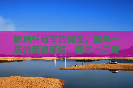 欧洲杯冠军的诞生,四年一届的荣耀征程,四年一届荣耀征程,欧洲杯冠军诞生