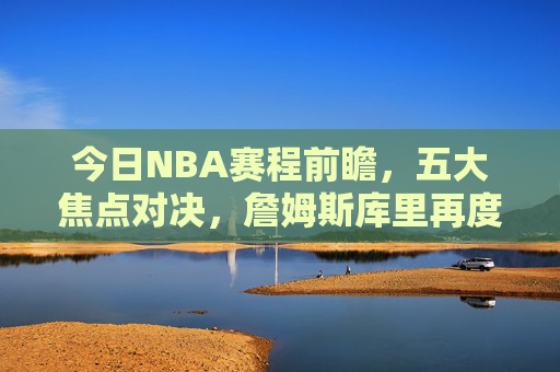 今日NBA赛程前瞻,五大焦点对决,詹姆斯库里再度上演经典对决,今日NBA赛程前瞻,詹姆斯库里领衔五大焦点对决