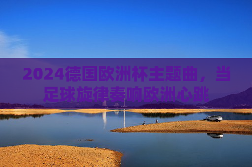 2024德国欧洲杯主题曲,当足球旋律奏响欧洲心跳